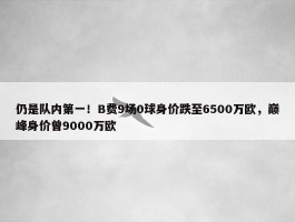 仍是队内第一！B费9场0球身价跌至6500万欧，巅峰身价曾9000万欧