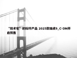 “技术宅”的标杆产品 2025款瑞虎9_C-DM开启预售