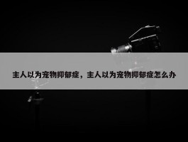 主人以为宠物抑郁症，主人以为宠物抑郁症怎么办