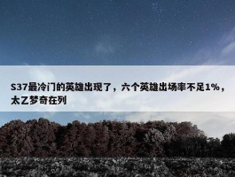 S37最冷门的英雄出现了，六个英雄出场率不足1%，太乙梦奇在列