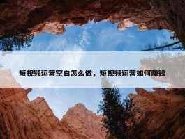 短视频运营空白怎么做，短视频运营如何赚钱