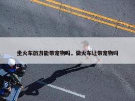 坐火车旅游能带宠物吗，做火车让带宠物吗