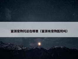 富源宠物托运在哪里（富源有宠物医院吗）