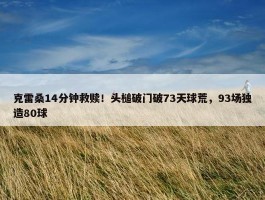 克雷桑14分钟救赎！头槌破门破73天球荒，93场独造80球