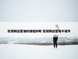 短视频运营谁的课程好呢 短视频运营难不难学