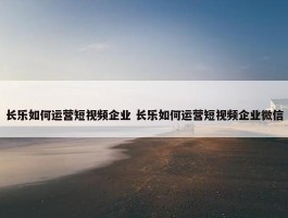 长乐如何运营短视频企业 长乐如何运营短视频企业微信