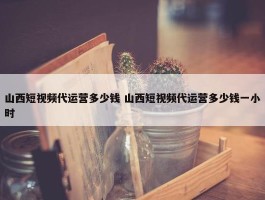 山西短视频代运营多少钱 山西短视频代运营多少钱一小时