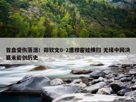 首盘受伤落泪！郑钦文0-2遭穆霍娃横扫 无缘中网决赛未能创历史