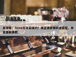 足球报：5000万年薪续约？徐正源若带队进亚冠，并无涨薪条款