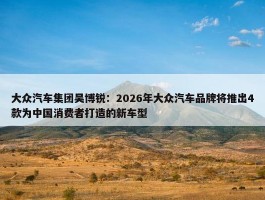 大众汽车集团吴博锐：2026年大众汽车品牌将推出4款为中国消费者打造的新车型