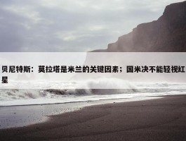 贝尼特斯：莫拉塔是米兰的关键因素；国米决不能轻视红星