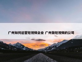 广州如何运营短视频企业 广州做短视频的公司