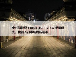 中兴努比亚 Focus 4G _ 2 5G 手机曝光，挑战入门市场的新选手