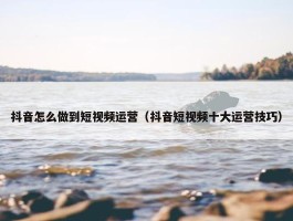 抖音怎么做到短视频运营（抖音短视频十大运营技巧）