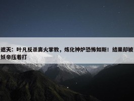 遮天：叶凡反杀离火掌教，炼化神炉恐怖如斯！结果却被妖帝压着打