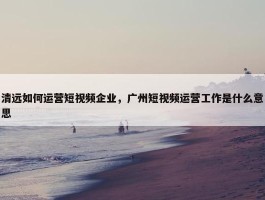 清远如何运营短视频企业，广州短视频运营工作是什么意思