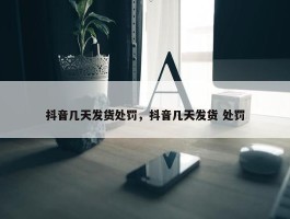 抖音几天发货处罚，抖音几天发货 处罚