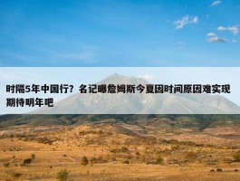 时隔5年中国行？名记曝詹姆斯今夏因时间原因难实现 期待明年吧