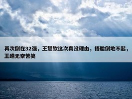 再次倒在32强，王楚钦这次真没理由，捂脸倒地不起，王皓无奈苦笑