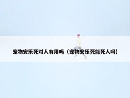 宠物安乐死对人有用吗（宠物安乐死能死人吗）