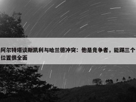 阿尔特塔谈斯凯利与哈兰德冲突：他是竞争者，能踢三个位置很全面