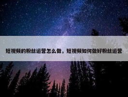 短视频的粉丝运营怎么做，短视频如何做好粉丝运营