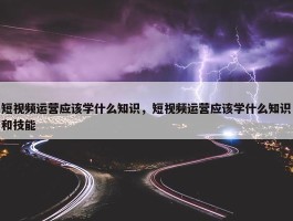 短视频运营应该学什么知识，短视频运营应该学什么知识和技能