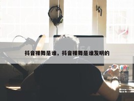 抖音裸舞是谁，抖音裸舞是谁发明的