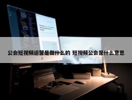 公会短视频运营是做什么的 短视频公会是什么意思