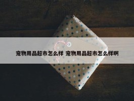 宠物用品超市怎么样 宠物用品超市怎么样啊