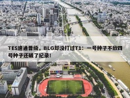 TES速通晋级，BLG却没打过T1：一号种子不敌四号种子还破了纪录！