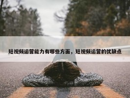 短视频运营能力有哪些方面，短视频运营的优缺点