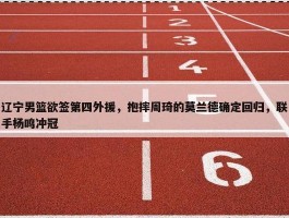 辽宁男篮欲签第四外援，抱摔周琦的莫兰德确定回归，联手杨鸣冲冠