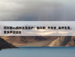 切尔西vs森林首发出炉：帕尔默_杰克逊_桑乔先发，奥多伊战旧主