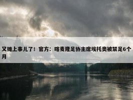 又摊上事儿了！官方：喀麦隆足协主席埃托奥被禁足6个月