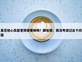 是否担心高层觉得需要换帅？滕哈格：我没考虑过这个问题