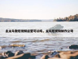 去义乌做短视频运营可以吗，义乌短视频制作公司