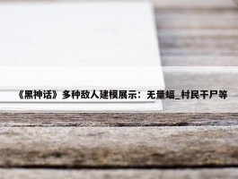 《黑神话》多种敌人建模展示：无量蝠_村民干尸等