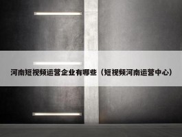 河南短视频运营企业有哪些（短视频河南运营中心）