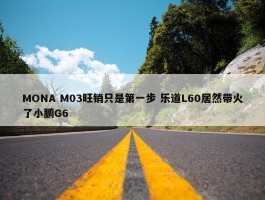 MONA M03旺销只是第一步 乐道L60居然带火了小鹏G6