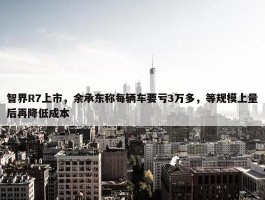 智界R7上市，余承东称每辆车要亏3万多，等规模上量后再降低成本