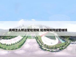 高明怎么样运营短视频 短视频如何运营赚钱