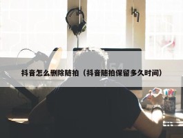 抖音怎么删除随拍（抖音随拍保留多久时间）