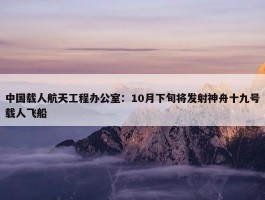 中国载人航天工程办公室：10月下旬将发射神舟十九号载人飞船