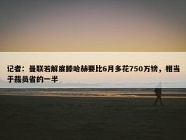 记者：曼联若解雇滕哈赫要比6月多花750万镑，相当于裁员省的一半