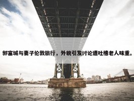 郭富城与妻子伦敦旅行，外貌引发讨论遭吐槽老人味重。