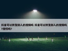 抖音可以转发别人的视频吗 抖音可以转发别人的视频吗?侵权吗?