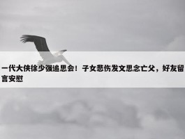 一代大侠徐少强追思会！子女悲伤发文思念亡父，好友留言安慰