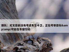 跟队：尤文目前没有考虑免签中卫，正在考察目标&amp;可能在冬窗行动