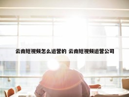 云南短视频怎么运营的 云南短视频运营公司